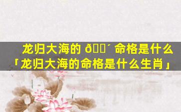 龙归大海的 🌴 命格是什么「龙归大海的命格是什么生肖」